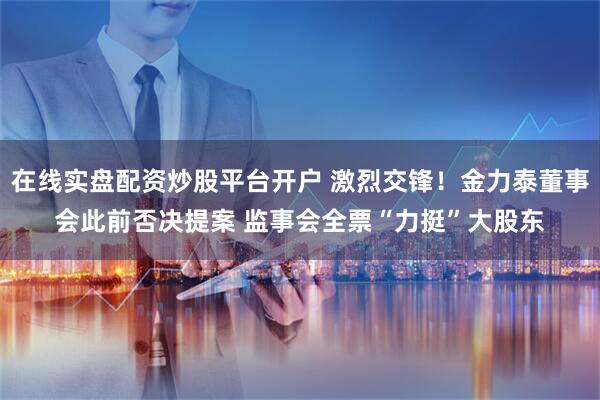 在线实盘配资炒股平台开户 激烈交锋！金力泰董事会此前否决提案 监事会全票“力挺”大股东