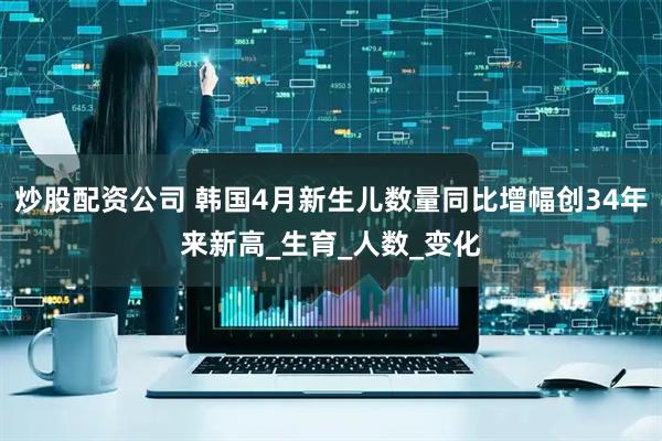 炒股配资公司 韩国4月新生儿数量同比增幅创34年来新高_生育_人数_变化