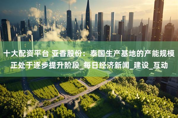 十大配资平台 亚香股份：泰国生产基地的产能规模正处于逐步提升阶段_每日经济新闻_建设_互动