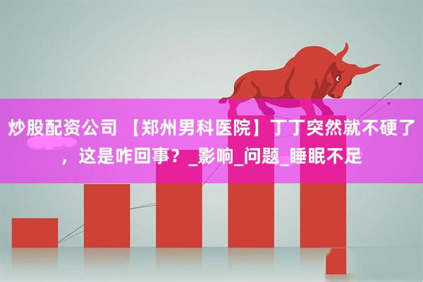 炒股配资公司 【郑州男科医院】丁丁突然就不硬了，这是咋回事？_影响_问题_睡眠不足
