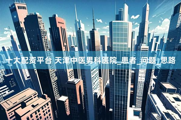 十大配资平台 天津中医男科医院_患者_问题_思路