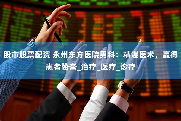 股市股票配资 永州东方医院男科：精湛医术，赢得患者赞誉_治疗_医疗_诊疗