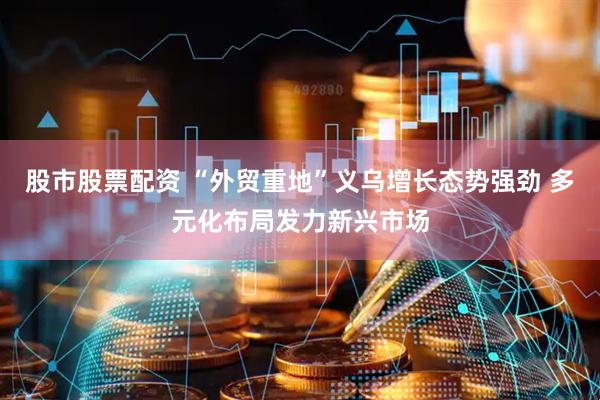 股市股票配资 “外贸重地”义乌增长态势强劲 多元化布局发力新兴市场
