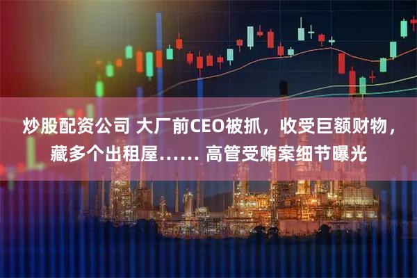 炒股配资公司 大厂前CEO被抓，收受巨额财物，藏多个出租屋…… 高管受贿案细节曝光