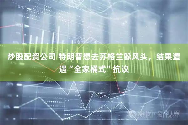炒股配资公司 特朗普想去苏格兰躲风头，结果遭遇“全家桶式”抗议