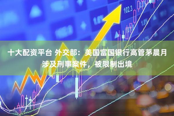 十大配资平台 外交部：美国富国银行高管茅晨月涉及刑事案件，被限制出境