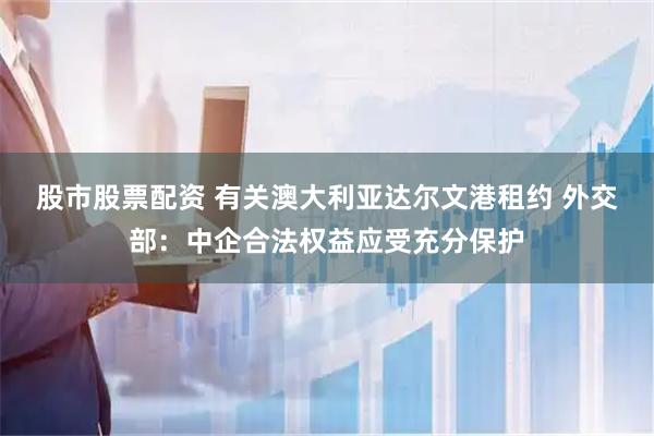 股市股票配资 有关澳大利亚达尔文港租约 外交部：中企合法权益应受充分保护