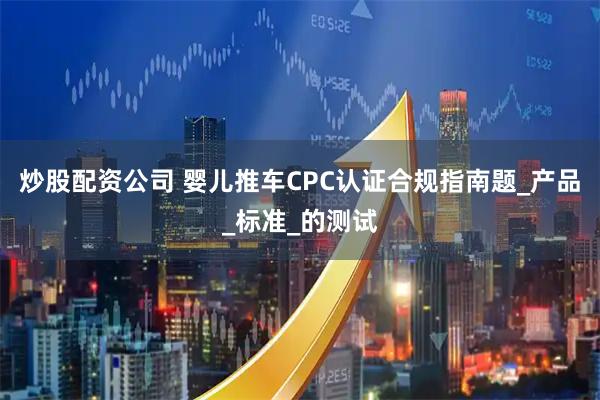 炒股配资公司 婴儿推车CPC认证合规指南题_产品_标准_的测试