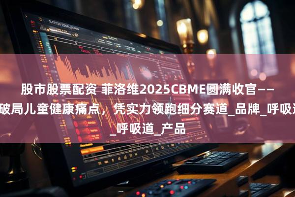 股市股票配资 菲洛维2025CBME圆满收官——以创新破局儿童健康痛点，凭实力领跑细分赛道_品牌_呼吸道_产品