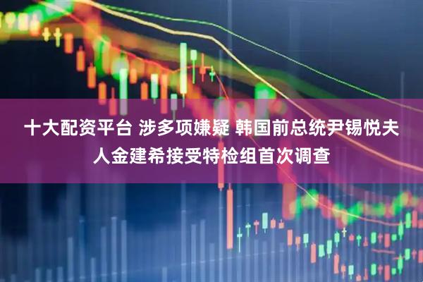 十大配资平台 涉多项嫌疑 韩国前总统尹锡悦夫人金建希接受特检组首次调查