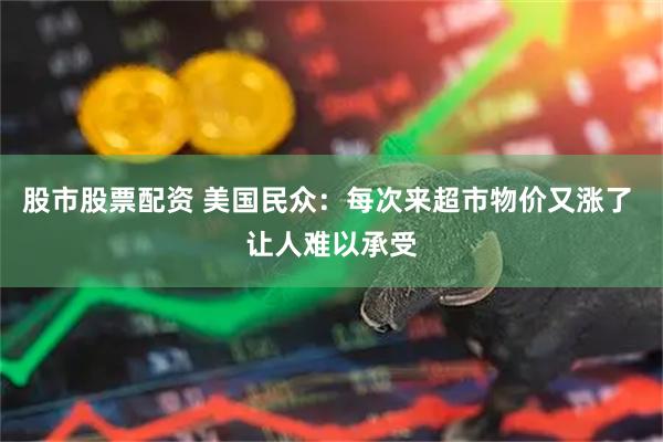 股市股票配资 美国民众：每次来超市物价又涨了 让人难以承受
