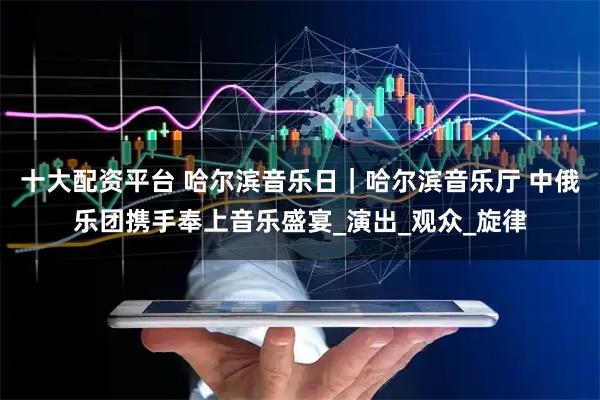 十大配资平台 哈尔滨音乐日｜哈尔滨音乐厅 中俄乐团携手奉上音乐盛宴_演出_观众_旋律