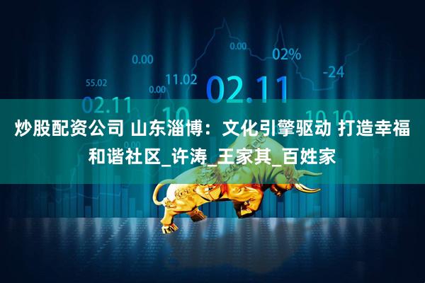 炒股配资公司 山东淄博：文化引擎驱动 打造幸福和谐社区_许涛_王家其_百姓家