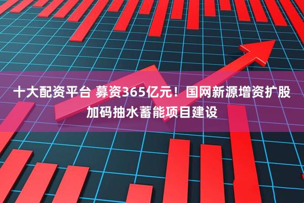 十大配资平台 募资365亿元！国网新源增资扩股加码抽水蓄能项目建设