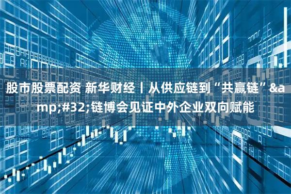 股市股票配资 新华财经丨从供应链到“共赢链”&#32;链博会见证中外企业双向赋能