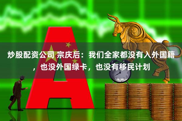 炒股配资公司 宗庆后：我们全家都没有入外国籍，也没外国绿卡，也没有移民计划