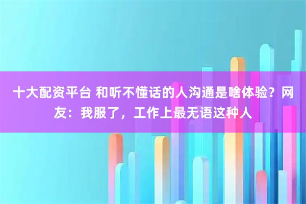 十大配资平台 和听不懂话的人沟通是啥体验？网友：我服了，工作上最无语这种人