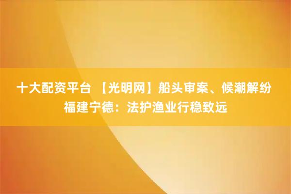 十大配资平台 【光明网】船头审案、候潮解纷 福建宁德：法护渔业行稳致远