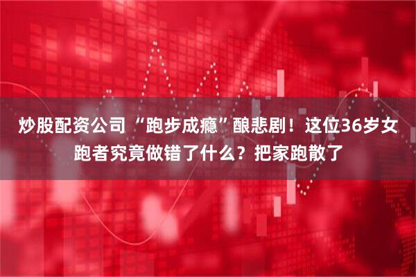 炒股配资公司 “跑步成瘾”酿悲剧！这位36岁女跑者究竟做错了什么？把家跑散了