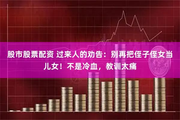 股市股票配资 过来人的劝告：别再把侄子侄女当儿女！不是冷血，教训太痛