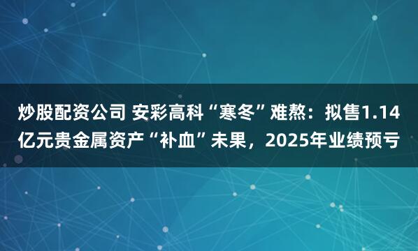 炒股配资公司 安彩高科“寒冬”难熬：拟售1.14亿元贵金属资产“补血”未果，2025年业绩预亏