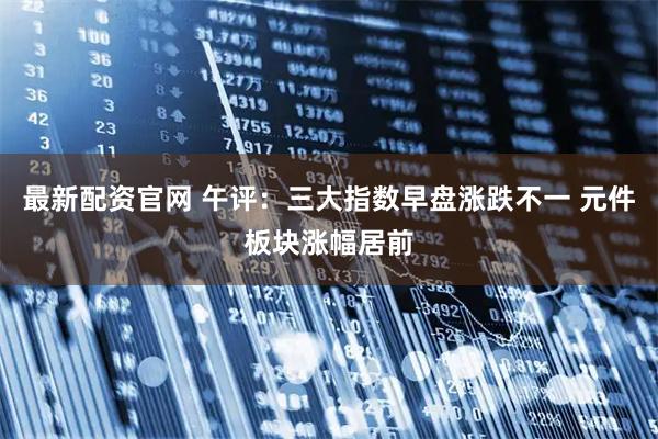 最新配资官网 午评：三大指数早盘涨跌不一 元件板块涨幅居前