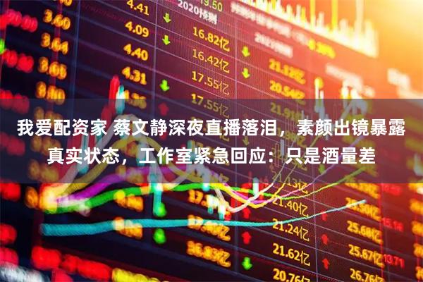 我爱配资家 蔡文静深夜直播落泪，素颜出镜暴露真实状态，工作室紧急回应：只是酒量差