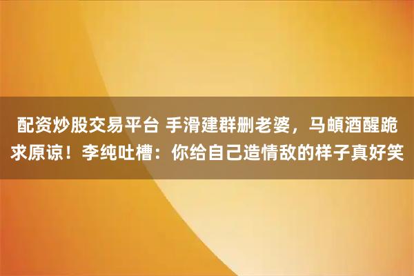 配资炒股交易平台 手滑建群删老婆，马頔酒醒跪求原谅！李纯吐槽：你给自己造情敌的样子真好笑