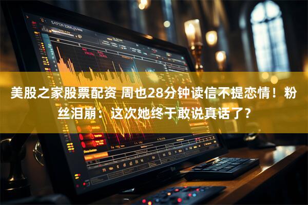 美股之家股票配资 周也28分钟读信不提恋情！粉丝泪崩：这次她终于敢说真话了？