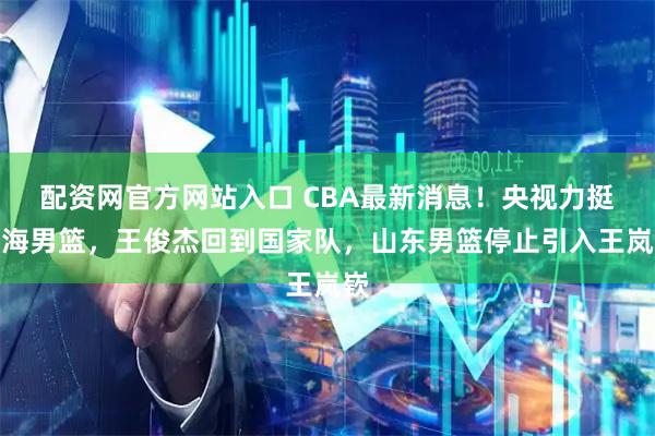 配资网官方网站入口 CBA最新消息！央视力挺上海男篮，王俊杰回到国家队，山东男篮停止引入王岚嵚