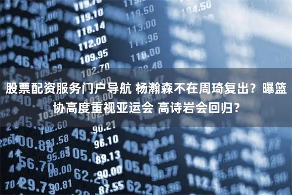 股票配资服务门户导航 杨瀚森不在周琦复出？曝篮协高度重视亚运会 高诗岩会回归？