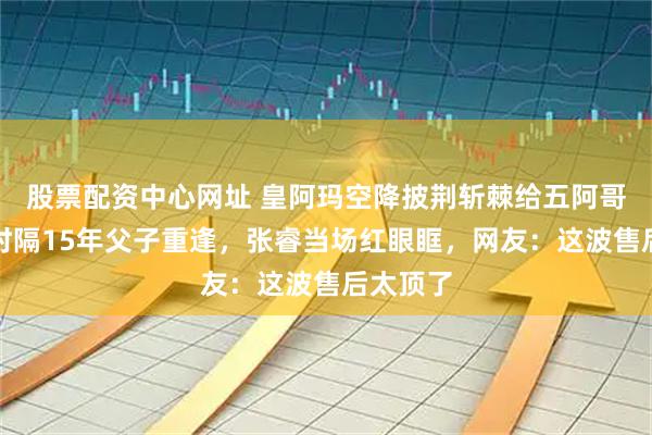 股票配资中心网址 皇阿玛空降披荆斩棘给五阿哥送考！时隔15年父子重逢，张睿当场红眼眶，网友：这波售后太顶了