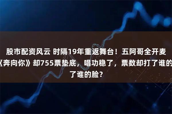 股市配资风云 时隔19年重返舞台！五阿哥全开麦唱《奔向你》却755票垫底，唱功稳了，票数却打了谁的脸？