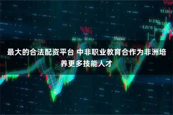 最大的合法配资平台 中非职业教育合作为非洲培养更多技能人才