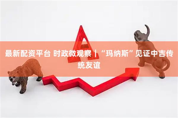 最新配资平台 时政微观察｜“玛纳斯”见证中吉传统友谊