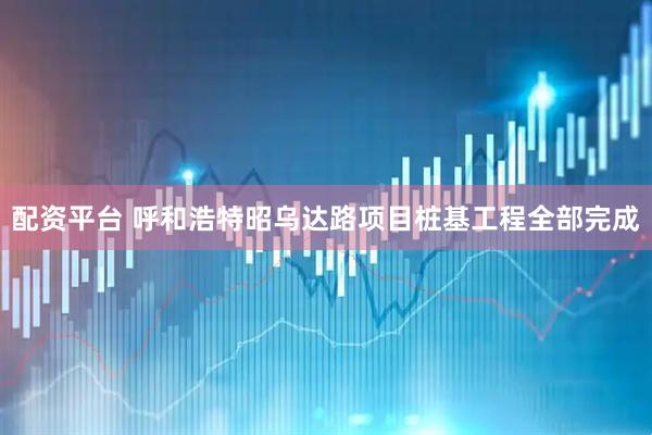 配资平台 呼和浩特昭乌达路项目桩基工程全部完成