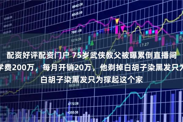配资好评配资门户 75岁武侠教父被曝累倒直播间！四个娃年学费200万，每月开销20万，他剃掉白胡子染黑发只为撑起这个家
