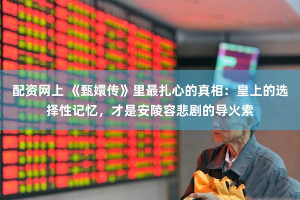 配资网上 《甄嬛传》里最扎心的真相：皇上的选择性记忆，才是安陵容悲剧的导火索