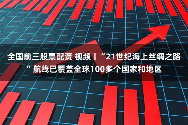 全国前三股票配资 视频丨“21世纪海上丝绸之路”航线已覆盖全球100多个国家和地区