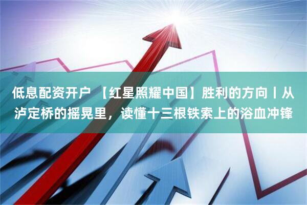 低息配资开户 【红星照耀中国】胜利的方向丨从泸定桥的摇晃里，读懂十三根铁索上的浴血冲锋